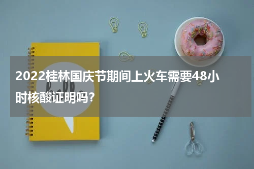 2022桂林国庆节期间上火车需要48小时核酸证明吗？