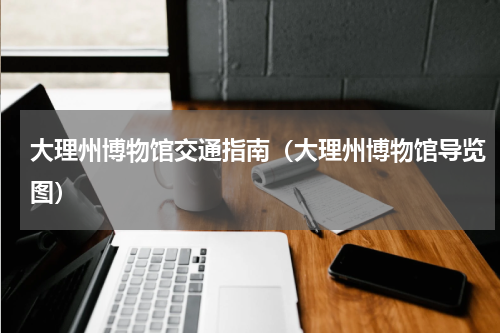 大理州博物馆交通指南（大理州博物馆导览图）