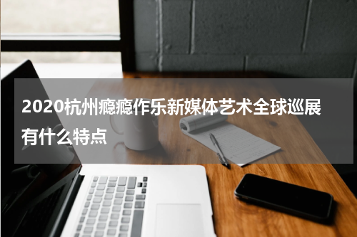 2020杭州瘾瘾作乐新媒体艺术全球巡展有什么特点