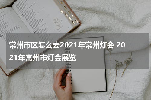 常州市区怎么去2021年常州灯会 2021年常州市灯会展览