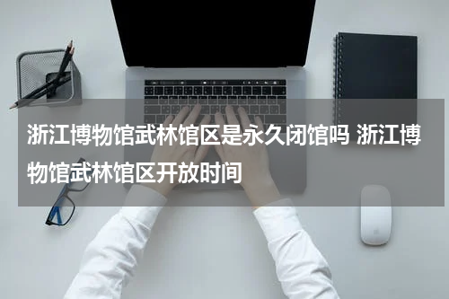 浙江博物馆武林馆区是永久闭馆吗 浙江博物馆武林馆区开放时间