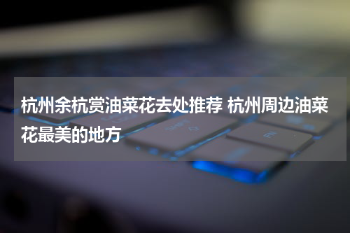 杭州余杭赏油菜花去处推荐 杭州周边油菜花最美的地方