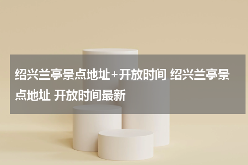 绍兴兰亭景点地址+开放时间 绍兴兰亭景点地址 开放时间最新