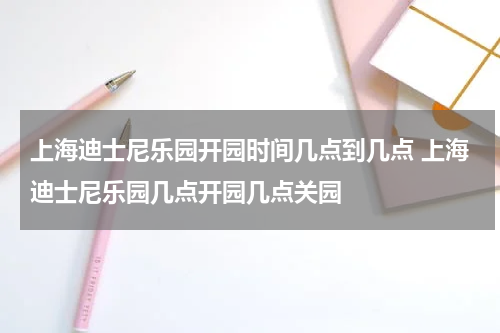 上海迪士尼乐园开园时间几点到几点 上海迪士尼乐园几点开园几点关园