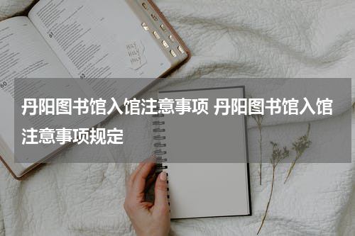 丹阳图书馆入馆注意事项 丹阳图书馆入馆注意事项规定