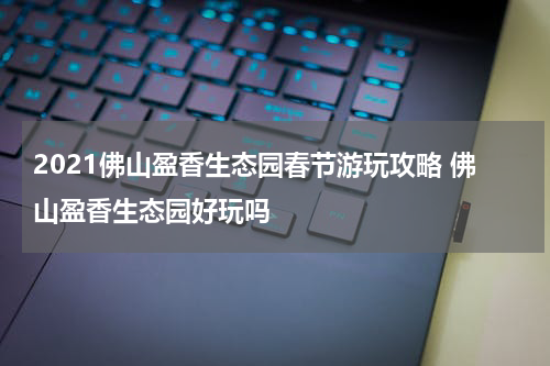 2021佛山盈香生态园春节游玩攻略 佛山盈香生态园好玩吗
