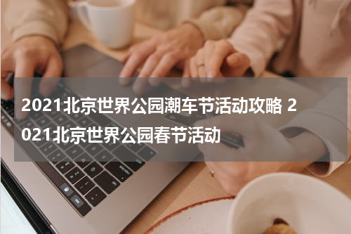 2021北京世界公园潮车节活动攻略 2021北京世界公园春节活动