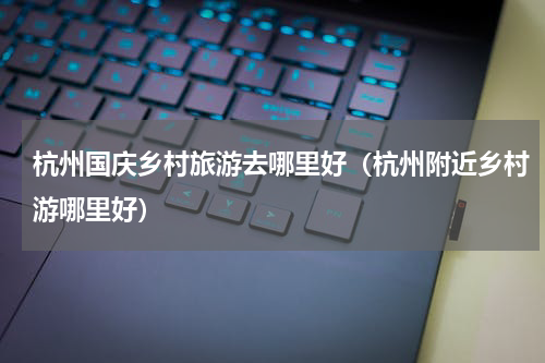 杭州国庆乡村旅游去哪里好（杭州附近乡村游哪里好）