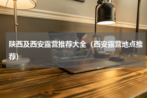 陕西及西安露营推荐大全（西安露营地点推荐）