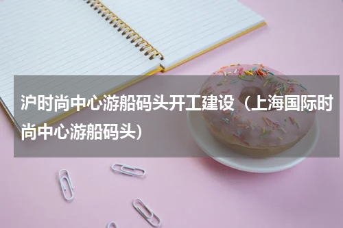 沪时尚中心游船码头开工建设（上海国际时尚中心游船码头）