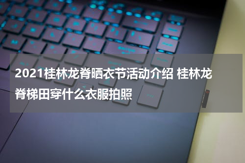 2021桂林龙脊晒衣节活动介绍 桂林龙脊梯田穿什么衣服拍照