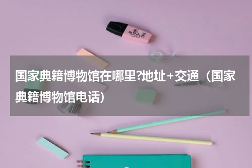 国家典籍博物馆在哪里?地址+交通（国家典籍博物馆电话）