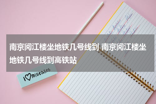 南京阅江楼坐地铁几号线到 南京阅江楼坐地铁几号线到高铁站