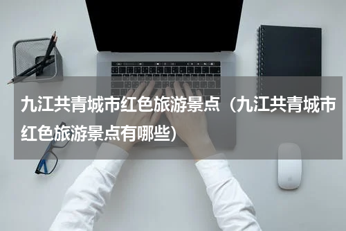 九江共青城市红色旅游景点（九江共青城市红色旅游景点有哪些）