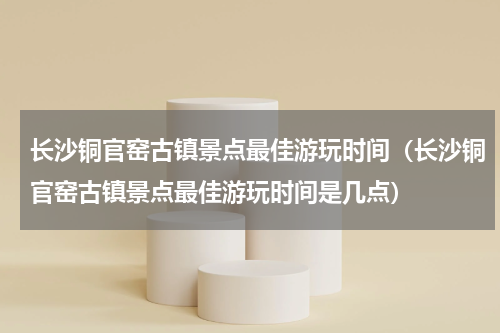 长沙铜官窑古镇景点最佳游玩时间（长沙铜官窑古镇景点最佳游玩时间是几点）