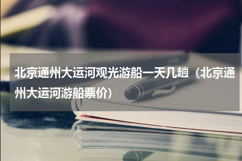 北京通州大运河观光游船一天几趟（北京通州大运河游船票价）