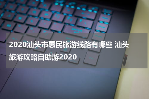2020汕头市惠民旅游线路有哪些 汕头旅游攻略自助游2020