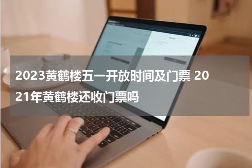 2023黄鹤楼五一开放时间及门票 2021年黄鹤楼还收门票吗