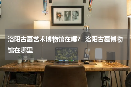洛阳古墓艺术博物馆在哪？ 洛阳古墓博物馆在哪里