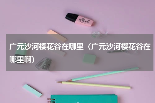 广元沙河樱花谷在哪里（广元沙河樱花谷在哪里啊）