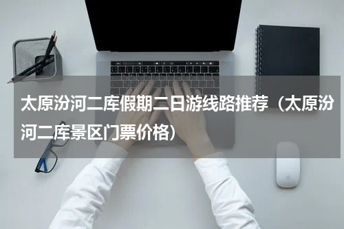 太原汾河二库假期二日游线路推荐（太原汾河二库景区门票价格）