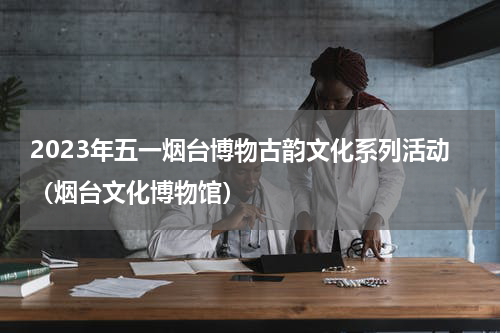 2023年五一烟台博物古韵文化系列活动（烟台文化博物馆）