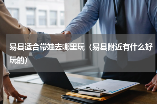 易县适合带娃去哪里玩（易县附近有什么好玩的）