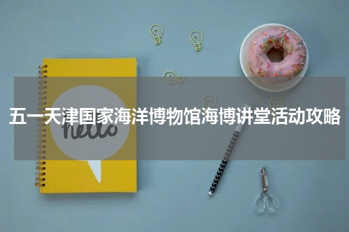 五一天津国家海洋博物馆海博讲堂活动攻略