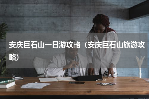 安庆巨石山一日游攻略（安庆巨石山旅游攻略）
