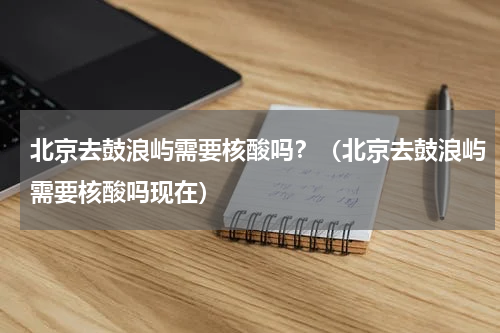 北京去鼓浪屿需要核酸吗？（北京去鼓浪屿需要核酸吗现在）