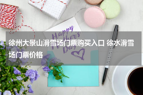 徐州大景山滑雪场门票购买入口 徐水滑雪场门票价格