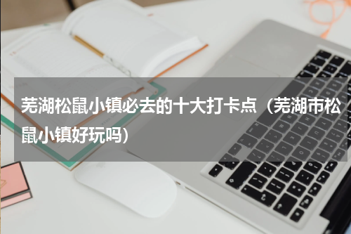 芜湖松鼠小镇必去的十大打卡点（芜湖市松鼠小镇好玩吗）