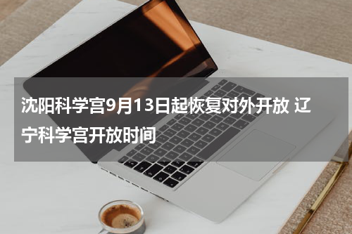 沈阳科学宫9月13日起恢复对外开放 辽宁科学宫开放时间