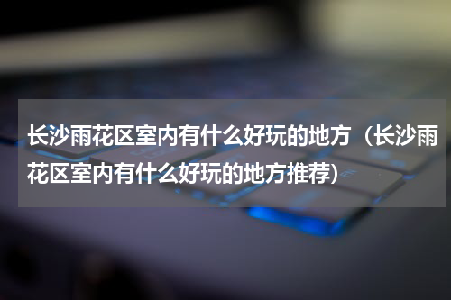 长沙雨花区室内有什么好玩的地方（长沙雨花区室内有什么好玩的地方推荐）