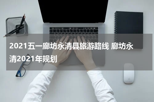 2021五一廊坊永清县旅游路线 廊坊永清2021年规划