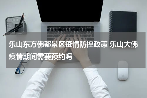 乐山东方佛都景区疫情防控政策 乐山大佛疫情期间需要预约吗