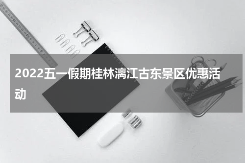 2022五一假期桂林漓江古东景区优惠活动