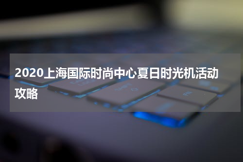 2020上海国际时尚中心夏日时光机活动攻略