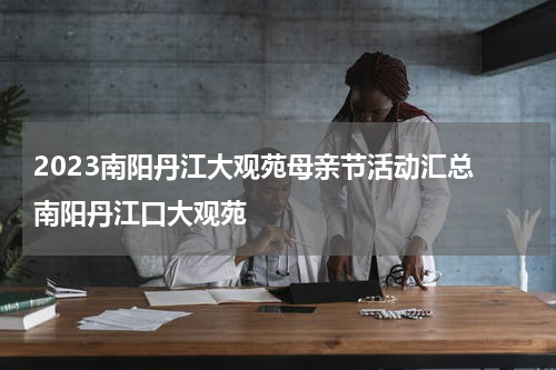 2023南阳丹江大观苑母亲节活动汇总 南阳丹江口大观苑
