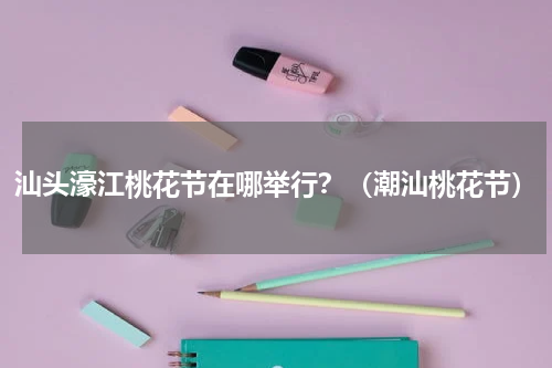 汕头濠江桃花节在哪举行？（潮汕桃花节）