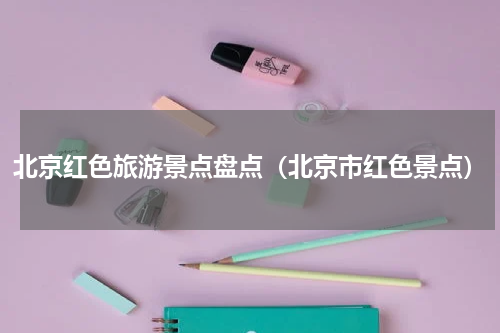 北京红色旅游景点盘点（北京市红色景点）