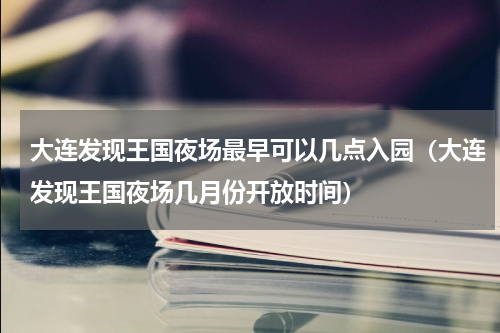 大连发现王国夜场最早可以几点入园（大连发现王国夜场几月份开放时间）