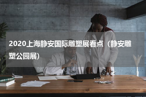 2020上海静安国际雕塑展看点（静安雕塑公园展）