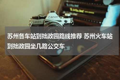 苏州各车站到拙政园路线推荐 苏州火车站到拙政园坐几路公交车