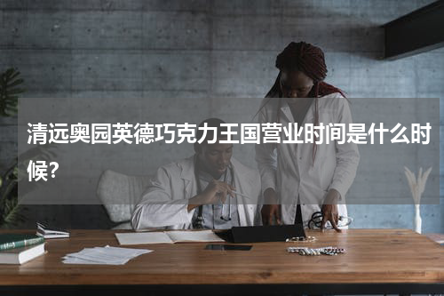 清远奥园英德巧克力王国营业时间是什么时候？