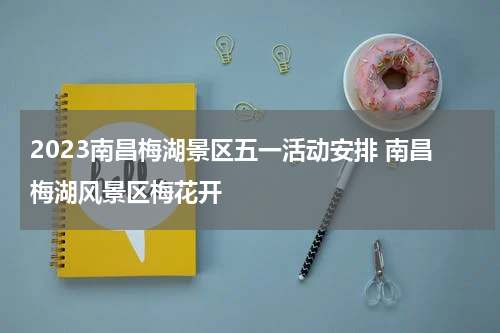 2023南昌梅湖景区五一活动安排 南昌梅湖风景区梅花开