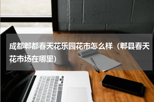 成都郫都春天花乐园花市怎么样（郫县春天花市场在哪里）