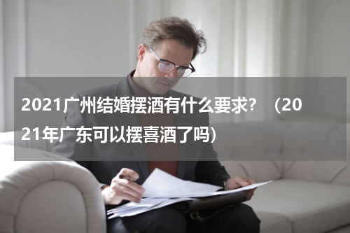 2021广州结婚摆酒有什么要求？（2021年广东可以摆喜酒了吗）