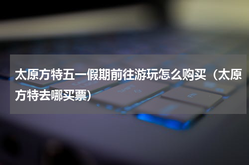 太原方特五一假期前往游玩怎么购买（太原方特去哪买票）