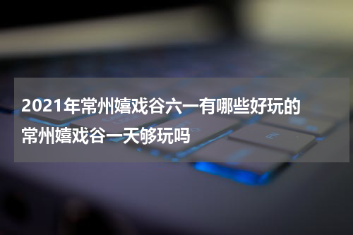 2021年常州嬉戏谷六一有哪些好玩的 常州嬉戏谷一天够玩吗
